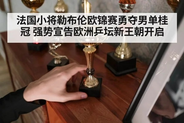 法国小将勒布伦欧锦赛勇夺男单桂冠 强势宣告欧洲乒坛新王朝开启