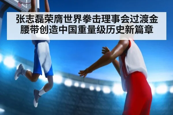 张志磊荣膺世界拳击理事会过渡金腰带创造中国重量级历史新篇章